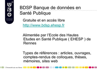 BDSP Banque de données en
Santé Publique
Gratuite et en accès libre
http://www.bdsp.ehesp.fr
Alimentée par l’Ecole des Hautes
Etudes en Santé Publique ( EHESP ) de
Rennes
Types de références : articles, ouvrages,
comptes-rendus de colloques, thèses,
mémoires, sites web
 