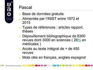 Pascal
Base de données gratuite
Alimentée par l’INIST entre 1972 et
2015
Types de références : articles rapport,
thèses
Dépouillement bibliographique de 8300
revues dont 3000 en sciences ( 26% en
médicales )
Accès au texte intégral de + de 450
revues
Mots clés en français, anglais espagnol
 