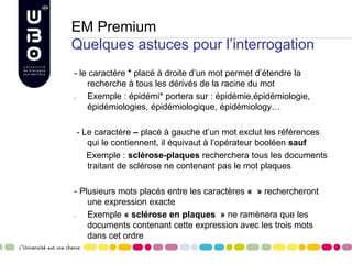EM Premium
Quelques astuces pour l’interrogation
- le caractère * placé à droite d’un mot permet d’étendre la
recherche à tous les dérivés de la racine du mot
- Exemple : épidémi* portera sur : épidémie,épidémiologie,
épidémiologies, épidémiologique, épidémiology…
- Le caractère – placé à gauche d’un mot exclut les références
qui le contiennent, il équivaut à l’opérateur booléen sauf
Exemple : sclérose-plaques recherchera tous les documents
traitant de sclérose ne contenant pas le mot plaques
- Plusieurs mots placés entre les caractères « » rechercheront
une expression exacte
- Exemple « sclérose en plaques » ne ramènera que les
documents contenant cette expression avec les trois mots
dans cet ordre
 