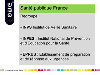 Santé publique France
Regroupe :
- INVS Institut de Veille Sanitaire
- INPES : Institut National de Prévention
et d’Education pour la Santé
- EPRUS : Etablissement de préparation
et de réponse aux urgences
 