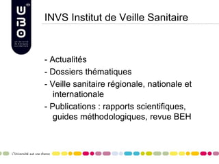 INVS Institut de Veille Sanitaire
- Actualités
- Dossiers thématiques
- Veille sanitaire régionale, nationale et
internationale
- Publications : rapports scientifiques,
guides méthodologiques, revue BEH
 