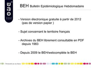 BEH Bulletin Epidémiologique Hebdomadaire
- Version électronique gratuite à partir de 2012
(pas de version papier )
- Sujet concernant le territoire français
- Archives du BEH librement consultable en PDF
depuis 1983
- Depuis 2009 le BEH/webcomplète le BEH
 