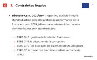 m2iformation.fr
2. Contraintes légales
• Directive CSRD 2021/0104 : reporting durable intégré :
standardisation de la déclaration de performance extra
financière pour 2024, (désormais certaines informations
communiquées sont standardisées :
o ESRS G1-2 : gestion de la relation fournisseur,
o ESRS G1-3: la détection de la corruption,
o ESRS G1-6 : les pratiques de paiement des fournisseurs
o ESRS S2: le travail des fournisseurs dans la chaîne de
valeur
16
 