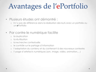 Avantages de l’ePortfolio
• Plusieurs études ont démontré :
   o Il n’y pas de différence dans la réalisation des buts avec un portfolio ou
     un ePortfolio


• Par contre le numérique facilite
   o   la duplication
   o   la réutilisation
   o   la recherche contextuelle
   o   le contrôle sur le partage d’information
   o   l’adaptation du contenu et du contenant à des nouveaux contextes
   o   l’usage d’artefacts numériques (son, image, vidéo, animation,…)
 