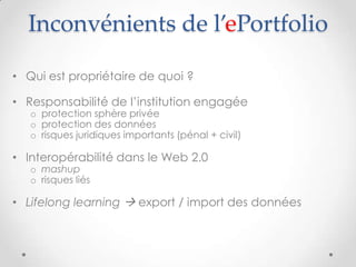 Inconvénients de l’ePortfolio

• Qui est propriétaire de quoi ?

• Responsabilité de l’institution engagée
   o protection sphère privée
   o protection des données
   o risques juridiques importants (pénal + civil)

• Interopérabilité dans le Web 2.0
   o mashup
   o risques liés

• Lifelong learning  export / import des données
 