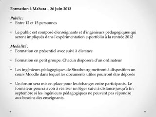 Formation à Mahara – 26 juin 2012

Public :
• Entre 12 et 15 personnes

• Le public est composé d'enseignants et d'ingénieurs pédagogiques qui
  seront impliqués dans l'expérimentation e-portfolio à la rentrée 2012

Modalité :
• Formation en présentiel avec suivi à distance

• Formation en petit groupe. Chacun disposera d'un ordinateur

• Les ingénieurs pédagogiques de Strasbourg mettront à disposition un
  cours Moodle dans lequel les documents utiles pourront être déposés

• Un forum sera mis en place pour les échanges entre participants. Le
  formateur pourra avoir à réaliser un léger suivi à distance jusqu'à fin
  septembre si les ingénieurs pédagogiques ne peuvent pas répondre
  aux besoins des enseignants.
 