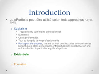 Introduction
• Le ePortfolio peut être utilisé selon trois approches (Layec,
  2006)

   o Capitaliste
       •   Traçabilité du patrimoine professionnel
       •   Europass
       •   Outils préformatés
       •   Tout au long de la vie professionnelle
       •   Passeport de langues, faisant un état des lieux des connaissances
           linguistiques et les expériences interculturelles; il est basé sur une
           autoévaluation à partir d’une grille d’aptitude

   o Existentielle


   o Formative
 