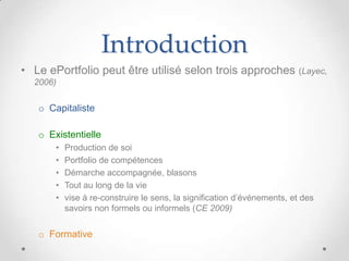 Introduction
• Le ePortfolio peut être utilisé selon trois approches (Layec,
  2006)


   o Capitaliste

   o Existentielle
       •   Production de soi
       •   Portfolio de compétences
       •   Démarche accompagnée, blasons
       •   Tout au long de la vie
       •   vise à re-construire le sens, la signification d’événements, et des
           savoirs non formels ou informels (CE 2009)


   o Formative
 