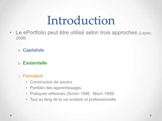 Introduction
• Le ePortfolio peut être utilisé selon trois approches (Layec,
  2006)


   o Capitaliste

   o Existentielle

   o Formative
       •   Construction de savoirs
       •   Portfolio des apprentissages
       •   Pratiques réflexives (Schön 1996, Moon 1998)
       •   Tout au long de la vie scolaire et professionnelle
 