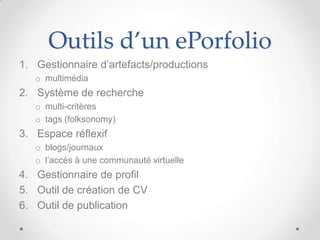Outils d’un ePorfolio
1. Gestionnaire d’artefacts/productions
   o multimédia
2. Système de recherche
   o multi-critères
   o tags (folksonomy)
3. Espace réflexif
   o blogs/journaux
   o l’accès à une communauté virtuelle
4. Gestionnaire de profil
5. Outil de création de CV
6. Outil de publication
 