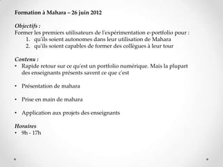 Formation à Mahara – 26 juin 2012

Objectifs :
Former les premiers utilisateurs de l'expérimentation e-portfolio pour :
    1. qu'ils soient autonomes dans leur utilisation de Mahara
    2. qu'ils soient capables de former des collègues à leur tour

Contenu :
• Rapide retour sur ce qu'est un portfolio numérique. Mais la plupart
  des enseignants présents savent ce que c'est

• Présentation de mahara

• Prise en main de mahara

• Application aux projets des enseignants

Horaires
• 9h - 17h
 