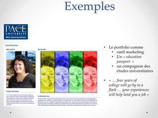 Exemples


      • Le portfolio comme
         • outil marketing
         • Un « education
            passport »
         • un compagnon des
            études universitaires

      • « … four years of
        college will go by in a
        flash … your experiences
        will help land you a job »
 