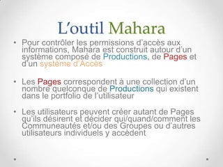 L’outil Mahara
• Pour contrôler les permissions d’accès aux
  informations, Mahara est construit autour d’un
  système composé de Productions, de Pages et
  d’un système d’Accès

• Les Pages correspondent à une collection d’un
  nombre quelconque de Productions qui existent
  dans le portfolio de l’utilisateur
• Les utilisateurs peuvent créer autant de Pages
  qu’ils désirent et décider qui/quand/comment les
  Communeautés et/ou des Groupes ou d’autres
  utilisateurs individuels y accèdent
 