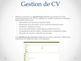 Gestion de CV
•   Mahara comprend un gestionnaire de CV qui permet de créer
    automatiquement des CV en utilisant un certain nombre de rubriques
    optionnelles telles que :
     o Informations de contact et personnelles
     o Historique de la formation et de l’activité professionnelle
     o Certificats, diplômes et prix
     o Livres et publications, associations professionnelles
     o Compétences personnelles, académiques, professionnelles
     o Objectifs de carrière, objectifs personnels.

•   Une Multitude de résumés différents peut être créè pour différentes
    audiences ou différents types d’employeurs
 