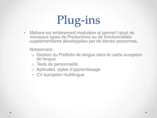 Plug-ins
• Mahara est entièrement modulaire et permet l’ajout de
  nouveaux types de Productions ou de fonctionnalités
  supplémentaires développées par de tierces personnes.
  Notamment :
   o Gestion du Portfolio de langue dans le cadre européen
     de langue
   o Tests de personnalité
   o Aptitudes, styles d’apprentissage
   o CV européen multilingue
 