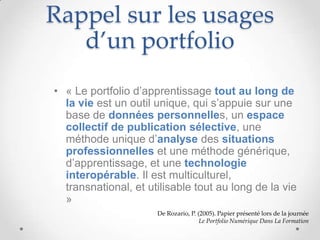 Rappel sur les usages
   d’un portfolio
• « Le portfolio d’apprentissage tout au long de
  la vie est un outil unique, qui s’appuie sur une
  base de données personnelles, un espace
  collectif de publication sélective, une
  méthode unique d’analyse des situations
  professionnelles et une méthode générique,
  d’apprentissage, et une technologie
  interopérable. Il est multiculturel,
  transnational, et utilisable tout au long de la vie
  »
                      De Rozario, P. (2005). Papier présenté lors de la journée
                                      Le Portfolio Numérique Dans La Formation
 