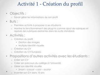 Activité 1 - Création du profil
• Objectifs :
   o Savoir gérer les informations de son profil

• Buts :
   o Première activité à proposer à ses étudiants
   o Montrer le fonctionnement des plug-ins comme ajout de rubriques et
     reprises des rubriques existantes dans les outils standards

• Activités :
   o Création du profil
      • Gestion des images
      • Multiple identité visuelle
   o Création du CV
   o Création du CV Europass

• Propositions d’autres activités avec les étudiants :
   o Créer son CV
   o Créer son parcours du collège à l’Université
   o Gérer son identité visuelle
       • Smart – casual – cool – avatar
   o Inventer son CV dans 10 ans
 