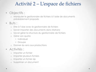 Activité 2 – L’espace de fichiers
• Objectifs :
   o Manipuler le gestionnaire de fichiers à l’aide de documents
     préalablement proposés

• Buts :
   o Etre à l’aise avec le gestionnaire de fichiers
   o Savoir importer des documents dans Mahara
   o Savoir gérer la structure du gestionnaire de fichiers
   o Gérer son quota
       • Individuel
       • Groupe
   o Donner du sens aux productions

• Activités :
   o   Importer un fichier
   o   Importer plusieurs fichiers
   o   Importer un fichier zip
   o   Supprimer un document
 