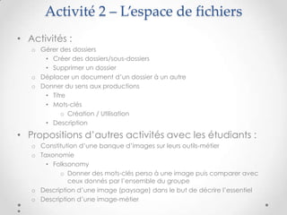 Activité 2 – L’espace de fichiers
• Activités :
    o Gérer des dossiers
       • Créer des dossiers/sous-dossiers
       • Supprimer un dossier
    o Déplacer un document d’un dossier à un autre
    o Donner du sens aux productions
       • Titre
       • Mots-clés
             o Création / Utilisation
       • Description

• Propositions d’autres activités avec les étudiants :
    o Constitution d’une banque d’images sur leurs outils-métier
    o Taxonomie
        • Folksonomy
            o Donner des mots-clés perso à une image puis comparer avec
               ceux donnés par l’ensemble du groupe
    o Description d’une image (paysage) dans le but de décrire l’essentiel
    o Description d’une image-métier

•
 
