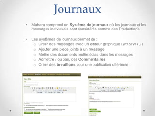 Journaux
•   Mahara comprend un Système de journaux où les journaux et les
    messages individuels sont considérés comme des Productions.

•   Les systèmes de journaux permet de :
     o Créer des messages avec un éditeur graphique (WYSIWYG)
     o Ajouter une pièce jointe à un message
     o Mettre des documents multimédias dans les messages
     o Admettre / ou pas, des Commentaires
     o Créer des brouillons pour une publication ultérieure
 