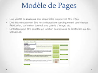 Modèle de Pages
•   Une variété de modèles sont disponibles ou peuvent être créés
•   Des modèles peuvent être mis à disposition spécifiquement pour chaque
    Production, comme un Journal, une galerie d’image, etc.
•   L’interface peut être adaptée en fonction des besoins de l’institution ou des
    utilisateurs.
 