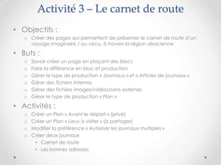 Activité 3 – Le carnet de route
• Objectifs :
   o Créer des pages qui permettent de présenter le carnet de route d’un
     voyage imaginaire / ou vécu, à travers la région alsacienne

• Buts :
   o   Savoir créer un page en plaçant des blocs
   o   Faire la différence en bloc et production
   o   Gérer le type de production « Journaux » et « Articles de journaux »
   o   Gérer des fichiers internes
   o   Gérer des fichiers images/vidéos/sons externes
   o   Gérer le type de production « Plan »

• Activités :
   o   Créer un Plan « Avant le départ » (privé)
   o   Créer un Plan « Lieus à visiter » (à partager)
   o   Modifier la préférence « Autoriser les journaux multiples »
   o   Créer deux journaux
        • Carnet de route
        • Les bonnes adresses
 
