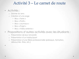 Activité 3 – Le carnet de route
• Activités :
    o Donner du sens
    o Création d’une page
       • Bloc « Texte »
       • Bloc « Profil »
       • Bloc « Journaux »
       • Bloc « Projet »
       • Bloc « Vidéo externe »

• Propositions d’autres activités avec les étudiants :
    o Présentation de leur Université
    o Présentation d’un hobby/sport
    o Présentation d’une filière professionnelle (prérequis, formation,
      débouchés, titres, etc.)

•
 