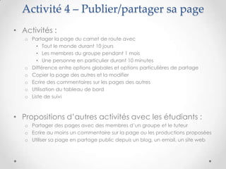 Activité 4 – Publier/partager sa page
• Activités :
   o Partager la page du carnet de route avec
       • Tout le monde durant 10 jours
       • Les membres du groupe pendant 1 mois
       • Une personne en particulier durant 10 minutes
   o Différence entre options globales et options particulières de partage
   o Copier la page des autres et la modifier
   o Ecrire des commentaires sur les pages des autres
   o Utilisation du tableau de bord
   o Liste de suivi



• Propositions d’autres activités avec les étudiants :
   o Partager des pages avec des membres d’un groupe et le tuteur
   o Ecrire au moins un commentaire sur la page ou les productions proposées
   o Utiliser sa page en partage public depuis un blog, un email, un site web
 