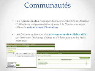 Communautés

• Les Communautés correspondent à une collection réutilisable
  d’utilisateurs qui peuvent être ajoutés à la Communauté par
  différents mécanismes d’invitation

• Les Communautés sont des environnements collaboratifs
  qui favorisent l’échange d’idées et d’informations entre leurs
  membres
 