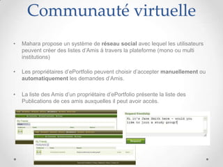 Communauté virtuelle
•   Mahara propose un système de réseau social avec lequel les utilisateurs
    peuvent créer des listes d’Amis à travers la plateforme (mono ou multi
    institutions)

•   Les propriétaires d’ePortfolio peuvent choisir d’accepter manuellement ou
    automatiquement les demandes d’Amis.

•   La liste des Amis d’un propriétaire d’ePortfolio présente la liste des
    Publications de ces amis auxquelles il peut avoir accès.
 