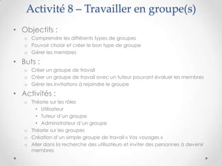 Activité 8 – Travailler en groupe(s)
• Objectifs :
   o Comprendre les différents types de groupes
   o Pouvoir choisir et créer le bon type de groupe
   o Gérer les membres

• Buts :
   o Créer un groupe de travail
   o Créer un groupe de travail avec un tuteur pouvant évaluer les membres
   o Gérer les invitations à rejoindre le groupe

• Activités :
   o Théorie sur les rôles
       • Utilisateur
       • Tuteur d’un groupe
       • Administrateur d’un groupe
   o Théorie sur les groupes
   o Création d’un simple groupe de travail « Vos voyages »
   o Aller dans la recherche des utilisateurs et inviter des personnes à devenir
     membres
 