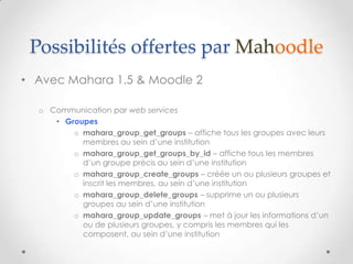 Possibilités offertes par Mahoodle
• Avec Mahara 1.5 & Moodle 2

  o Communication par web services
     • Groupes
         o mahara_group_get_groups – affiche tous les groupes avec leurs
           membres au sein d’une institution
         o mahara_group_get_groups_by_id – affiche tous les membres
           d’un groupe précis au sein d’une institution
         o mahara_group_create_groups – créée un ou plusieurs groupes et
           inscrit les membres, au sein d’une institution
         o mahara_group_delete_groups – supprime un ou plusieurs
           groupes au sein d’une institution
         o mahara_group_update_groups – met à jour les informations d’un
           ou de plusieurs groupes, y compris les membres qui les
           composent, au sein d’une institution
 