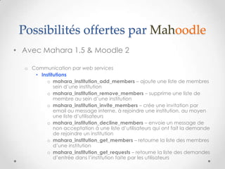 Possibilités offertes par Mahoodle
• Avec Mahara 1.5 & Moodle 2

  o Communication par web services
     • Institutions
          o mahara_institution_add_members – ajoute une liste de membres
             sein d’une institution
          o mahara_institution_remove_members – supprime une liste de
             membre au sein d’une institution
          o mahara_institution_invite_members – crée une invitation par
             email ou message interne, à rejoindre une institution, au moyen
             une liste d’utilisateurs
          o mahara_institution_decline_members – envoie un message de
             non acceptation à une liste d’utilisateurs qui ont fait la demande
             de rejoindre un institution
          o mahara_institution_get_members – retourne la liste des membres
             d’une institution
          o mahara_institution_get_requests – retourne la liste des demandes
             d’entrée dans l’institution faite par les utilisateurs
 
