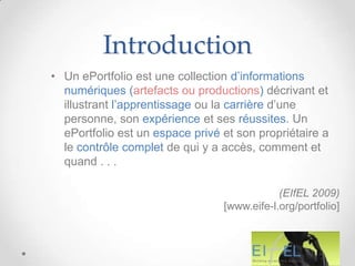 Introduction
• Un ePortfolio est une collection d’informations
  numériques (artefacts ou productions) décrivant et
  illustrant l’apprentissage ou la carrière d’une
  personne, son expérience et ses réussites. Un
  ePortfolio est un espace privé et son propriétaire a
  le contrôle complet de qui y a accès, comment et
  quand . . .

                                             (EIfEL 2009)
                                 [www.eife-l.org/portfolio]
 