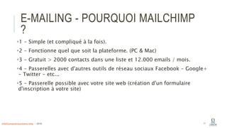 E-MAILING - POURQUOI MAILCHIMP
?
1 - Simple (et compliqué à la fois).
2 - Fonctionne quel que soit la plateforme. (PC & Mac)
3 - Gratuit > 2000 contacts dans une liste et 12.000 emails / mois.
4 - Passerelles avec d'autres outils de réseau sociaux Facebook - Google+
- Twitter - etc...
5 - Passerelle possible avec votre site web (création d'un formulaire
d'inscription à votre site)
11info@computerassistance.help - 2016
 