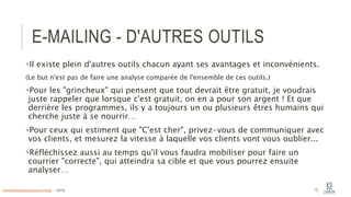 E-MAILING - D'AUTRES OUTILS
Il existe plein d'autres outils chacun ayant ses avantages et inconvénients.
(Le but n'est pas de faire une analyse comparée de l'ensemble de ces outils.)
Pour les "grincheux" qui pensent que tout devrait être gratuit, je voudrais
juste rappeler que lorsque c'est gratuit, on en a pour son argent ! Et que
derrière les programmes, ils y a toujours un ou plusieurs êtres humains qui
cherche juste à se nourrir…
Pour ceux qui estiment que "C'est cher", privez-vous de communiquer avec
vos clients, et mesurez la vitesse à laquelle vos clients vont vous oublier...
Réfléchissez aussi au temps qu'il vous faudra mobiliser pour faire un
courrier "correcte", qui atteindra sa cible et que vous pourrez ensuite
analyser…
12info@computerassistance.help - 2016
 