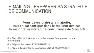 E-MAILING - PRÉPARER SA STRATÉGIE
DE COMMUNICATION
Vous devez plaire à la majorité,
tout en sachant que dans le meilleur des cas,
la majorité va interagir à concurrence de 5 ou 6 %
1 - Bien réfléchir à ce que vous allez vouloir faire passer comme
information !
2 - Préparer les textes ET LES IMAGES !!!
3 - Plaire à l'ensemble de vos lecteurs N'EST PAS POSSIBLE !
13info@computerassistance.help - 2016
 