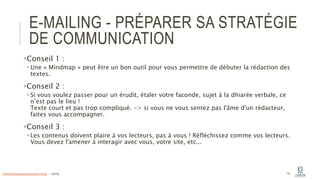 E-MAILING - PRÉPARER SA STRATÉGIE
DE COMMUNICATION
Conseil 1 :
Une « Mindmap » peut être un bon outil pour vous permettre de débuter la rédaction des
textes.
Conseil 2 :
Si vous voulez passer pour un érudit, étaler votre faconde, sujet à la dhiarée verbale, ce
n’est pas le lieu !
Texte court et pas trop compliqué. -> si vous ne vous sentez pas l'âme d'un rédacteur,
faites vous accompagner.
Conseil 3 :
Les contenus doivent plaire à vos lecteurs, pas à vous ! Réfléchissez comme vos lecteurs.
Vous devez l'amener à interagir avec vous, votre site, etc...
14info@computerassistance.help - 2016
 