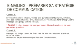 E-MAILING - PRÉPARER SA STRATÉGIE
DE COMMUNICATION
Conseil 4 :
Si vous utilisez des images, veillez à ce qu’elles soient propres, simples,
avec des teintes chaudes, bref, de qualité. Si vos images font "cheap", votre
message sera perçu comme "cheap".
! Rappel !: - Les images ne sont pas toutes libres de droits, et ne sont
pas toutes gratuites.
Conseil 5 :
Prévoyez du temps ! Vous ne ferez rien de bon en 5 minutes et sur un
ticket de tram !
Mieux vaut ne pas communiquer que mal communiquer.
15info@computerassistance.help - 2016
 