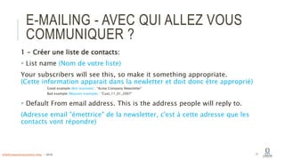 E-MAILING - AVEC QUI ALLEZ VOUS
COMMUNIQUER ?
1 - Créer une liste de contacts:
 List name (Nom de votre liste)
Your subscribers will see this, so make it something appropriate.
(Cette information apparait dans la newletter et doit donc être approprié)
Good example (Bon exemple) : “Acme Company Newsletter”
Bad example (Mauvais exemple) : “Cust_11_01_2007”
 Default From email address. This is the address people will reply to.
(Adresse email "émettrice" de la newsletter, c'est à cette adresse que les
contacts vont répondre)
17info@computerassistance.help - 2016
 