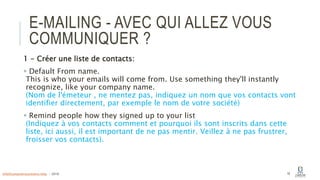 E-MAILING - AVEC QUI ALLEZ VOUS
COMMUNIQUER ?
1 - Créer une liste de contacts:
 Default From name.
This is who your emails will come from. Use something they'll instantly
recognize, like your company name.
(Nom de l'émeteur , ne mentez pas, indiquez un nom que vos contacts vont
identifier directement, par exemple le nom de votre société)
 Remind people how they signed up to your list
(Indiquez à vos contacts comment et pourquoi ils sont inscrits dans cette
liste, ici aussi, il est important de ne pas mentir. Veillez à ne pas frustrer,
froisser vos contacts).
18info@computerassistance.help - 2016
 