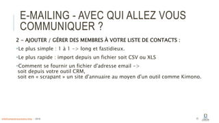 E-MAILING - AVEC QUI ALLEZ VOUS
COMMUNIQUER ?
2 - AJOUTER / GÉRER DES MEMBRES À VOTRE LISTE DE CONTACTS :
Le plus simple : 1 à 1 -> long et fastidieux.
Le plus rapide : import depuis un fichier soit CSV ou XLS
Comment se fournir un fichier d'adresse email ->
soit depuis votre outil CRM,
soit en « scrapant » un site d'annuaire au moyen d'un outil comme Kimono.
22info@computerassistance.help - 2016
 