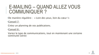 E-MAILING – QUAND ALLEZ VOUS
COMMUNIQUER ?
De manière régulière : « Loin des yeux, loin du cœur !»
Conseil 7:
Créez un planning de vos publications.
Conseil 8 :
Variez le type de communications, tout en maintenant une certaine
continuité (série)
39info@computerassistance.help - 2016
 