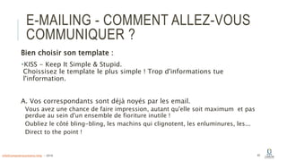 E-MAILING - COMMENT ALLEZ-VOUS
COMMUNIQUER ?
Bien choisir son template :
KISS - Keep It Simple & Stupid.
Choissisez le template le plus simple ! Trop d'informations tue
l'information.
A. Vos correspondants sont déjà noyés par les email.
Vous avez une chance de faire impression, autant qu'elle soit maximum et pas
perdue au sein d'un ensemble de fioriture inutile !
Oubliez le côté bling-bling, les machins qui clignotent, les enluminures, les...
Direct to the point !
40info@computerassistance.help - 2016
 