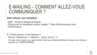 E-MAILING - COMMENT ALLEZ-VOUS
COMMUNIQUER ?
Bien choisir son template :
KISS - Keep It Simple & Stupid.
Choissisez le template le plus simple ! Trop d'informations tue
l'information.
B. Il faut penser à vos lecteurs !
Pensez "téléphones", "tablettes", "petits écrans" !!!
Ce que vous voyez sur votre écran n'est pas nécessairement ce que vos lecteurs
auront sur LEURS ECRANS.
41info@computerassistance.help - 2016
 