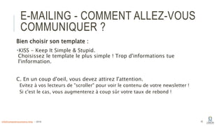 E-MAILING - COMMENT ALLEZ-VOUS
COMMUNIQUER ?
Bien choisir son template :
KISS - Keep It Simple & Stupid.
Choisissez le template le plus simple ! Trop d'informations tue
l'information.
C. En un coup d'oeil, vous devez attirez l'attention.
Evitez à vos lecteurs de "scroller" pour voir le contenu de votre newsletter !
Si c'est le cas, vous augmenterez à coup sûr votre taux de rebond !
42info@computerassistance.help - 2016
 