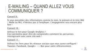 E-MAILING – QUAND ALLEZ VOUS
COMMUNIQUER ?
Conseil 9 :
Si vous possédez des informations comme le nom, le prénom et le titre (Md
/ Melle ou Mr), n'hésitez pas à l'employer. L'engagement sera encore plus
fort !
Conseil 10 :
Utilisez le lien pour Google Analytics !
Ceci permettra peut-être de comprendre comment les personnes
interagissent avec votre site web !
Conseil 11 :
Utilisez les liens pour les réseaux sociaux que vous aurez configuré !
Tweeter, Facebook, Google+ -> Bon pour votre référencement.
45info@computerassistance.help - 2016
 