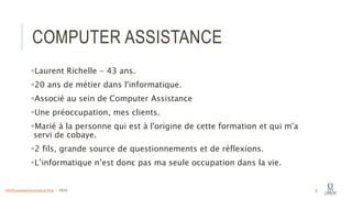 COMPUTER ASSISTANCE
Laurent Richelle - 43 ans.
20 ans de métier dans l'informatique.
Associé au sein de Computer Assistance
Une préoccupation, mes clients.
Marié à la personne qui est à l'origine de cette formation et qui m'a
servi de cobaye.
2 fils, grande source de questionnements et de réflexions.
L’informatique n’est donc pas ma seule occupation dans la vie.
5info@computerassistance.help - 2016
 