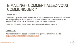 E-MAILING - COMMENT ALLEZ-VOUS
COMMUNIQUER ?
Le contenu :
Dans les 5 parties, vous allez utiliser les informations provenant de votre
charte graphique, c'est à dire, la police, la taille de cette dernière, les
couleurs de votre carte de visite et/ou de votre site web
Pour les couleurs, vous allez mentionner les codes HEXA !
Conseil 12 :
Pour convertir vos codes couleurs vous pouvez employer le site
http://web.forret.com/tools/color.asp
52info@computerassistance.help - 2016
 