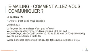 E-MAILING - COMMENT ALLEZ-VOUS
COMMUNIQUER ?
Le contenu (2):
 Ensuite, c'est de la mise en page !
Conseil 13 :
La largeur des templates n'est pas infinie !
Votre contenu doit s'insérer dans environ 600 px, soit :
ABCDEFGHIJKLMNOPQRSTUVWXYZ0123456789 ABCDEFGHIJKLMNOPQ
avec la police Arial en taille 16 !
Evitez donc des textes trop longs, des tableaux à rallonges, etc...
57info@computerassistance.help - 2016
 